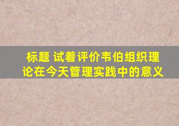 标题 试着评价韦伯组织理论在今天管理实践中的意义